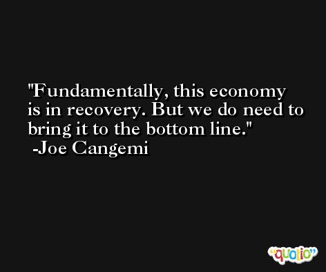 Fundamentally, this economy is in recovery. But we do need to bring it to the bottom line. -Joe Cangemi