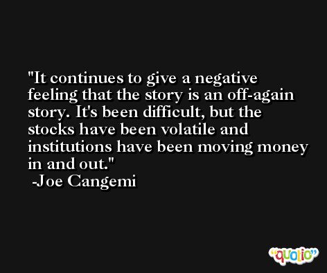 It continues to give a negative feeling that the story is an off-again story. It's been difficult, but the stocks have been volatile and institutions have been moving money in and out. -Joe Cangemi