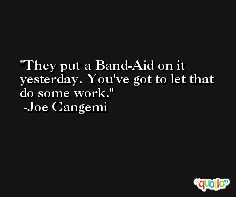 They put a Band-Aid on it yesterday. You've got to let that do some work. -Joe Cangemi
