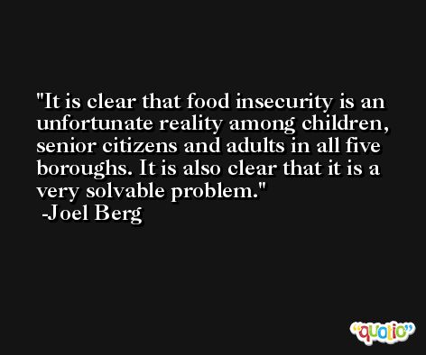 It is clear that food insecurity is an unfortunate reality among children, senior citizens and adults in all five boroughs. It is also clear that it is a very solvable problem. -Joel Berg