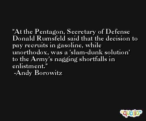 At the Pentagon, Secretary of Defense Donald Rumsfeld said that the decision to pay recruits in gasoline, while unorthodox, was a 'slam-dunk solution' to the Army's nagging shortfalls in enlistment. -Andy Borowitz