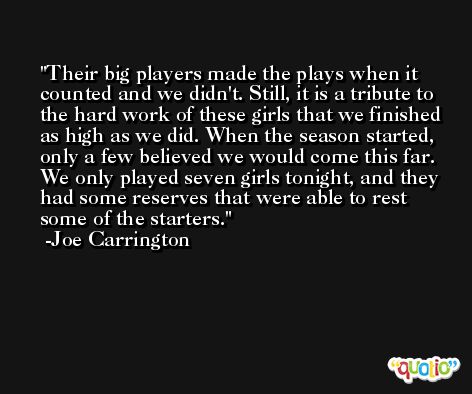 Their big players made the plays when it counted and we didn't. Still, it is a tribute to the hard work of these girls that we finished as high as we did. When the season started, only a few believed we would come this far. We only played seven girls tonight, and they had some reserves that were able to rest some of the starters. -Joe Carrington