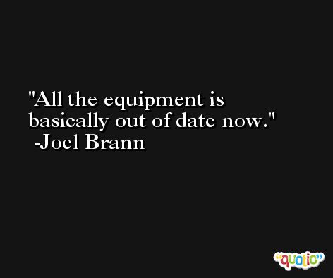 All the equipment is basically out of date now. -Joel Brann