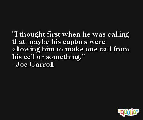 I thought first when he was calling that maybe his captors were allowing him to make one call from his cell or something. -Joe Carroll