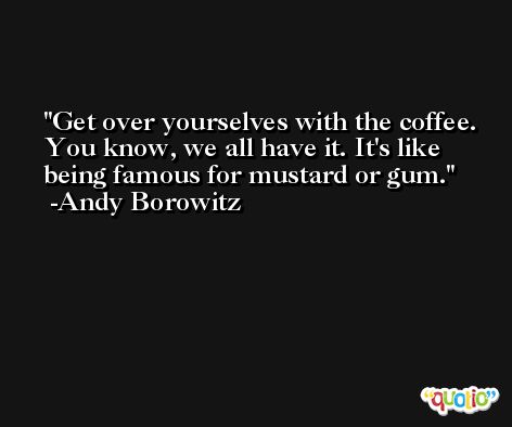 Get over yourselves with the coffee. You know, we all have it. It's like being famous for mustard or gum. -Andy Borowitz