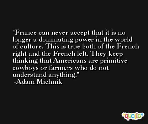 France can never accept that it is no longer a dominating power in the world of culture. This is true both of the French right and the French left. They keep thinking that Americans are primitive cowboys or farmers who do not understand anything. -Adam Michnik