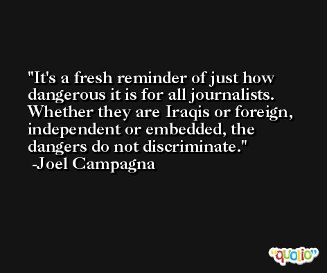 It's a fresh reminder of just how dangerous it is for all journalists. Whether they are Iraqis or foreign, independent or embedded, the dangers do not discriminate. -Joel Campagna