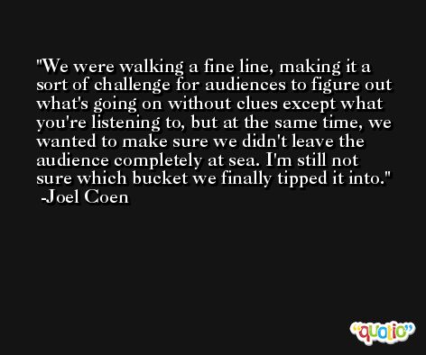 We were walking a fine line, making it a sort of challenge for audiences to figure out what's going on without clues except what you're listening to, but at the same time, we wanted to make sure we didn't leave the audience completely at sea. I'm still not sure which bucket we finally tipped it into. -Joel Coen