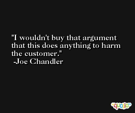 I wouldn't buy that argument that this does anything to harm the customer. -Joe Chandler