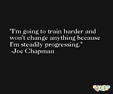 I'm going to train harder and won't change anything because I'm steadily progressing. -Joe Chapman