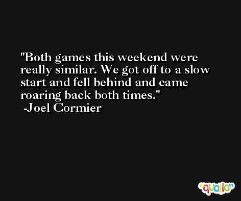 Both games this weekend were really similar. We got off to a slow start and fell behind and came roaring back both times. -Joel Cormier