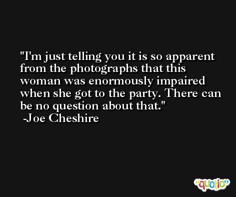 I'm just telling you it is so apparent from the photographs that this woman was enormously impaired when she got to the party. There can be no question about that. -Joe Cheshire