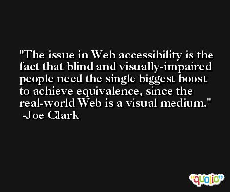 The issue in Web accessibility is the fact that blind and visually-impaired people need the single biggest boost to achieve equivalence, since the real-world Web is a visual medium. -Joe Clark