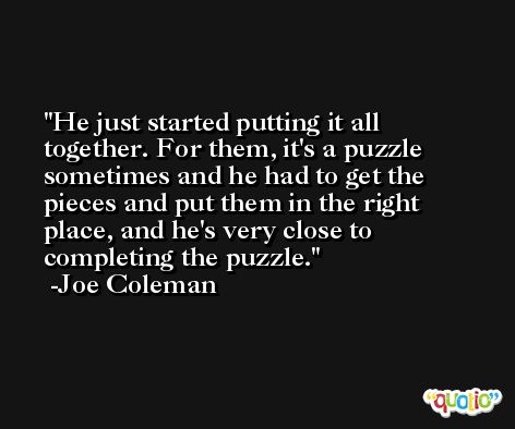 He just started putting it all together. For them, it's a puzzle sometimes and he had to get the pieces and put them in the right place, and he's very close to completing the puzzle. -Joe Coleman