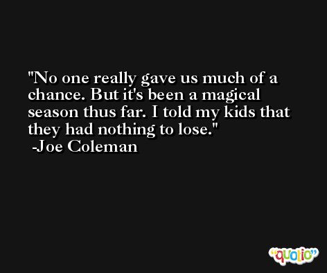No one really gave us much of a chance. But it's been a magical season thus far. I told my kids that they had nothing to lose. -Joe Coleman