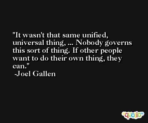 It wasn't that same unified, universal thing, ... Nobody governs this sort of thing. If other people want to do their own thing, they can. -Joel Gallen