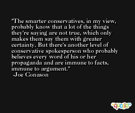 The smarter conservatives, in my view, probably know that a lot of the things they're saying are not true, which only makes them say them with greater certainty. But there's another level of conservative spokesperson who probably believes every word of his or her propaganda and are immune to facts, immune to argument. -Joe Conason