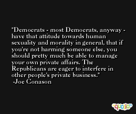 Democrats - most Democrats, anyway - have that attitude towards human sexuality and morality in general, that if you're not harming someone else, you should pretty much be able to manage your own private affairs. The Republicans are eager to interfere in other people's private business. -Joe Conason