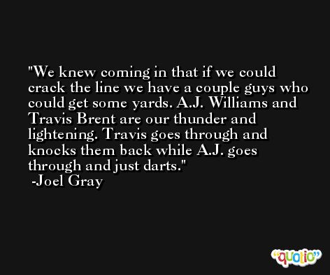 We knew coming in that if we could crack the line we have a couple guys who could get some yards. A.J. Williams and Travis Brent are our thunder and lightening. Travis goes through and knocks them back while A.J. goes through and just darts. -Joel Gray
