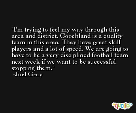 I'm trying to feel my way through this area and district. Goochland is a quality team in this area. They have great skill players and a lot of speed. We are going to have to be a very disciplined football team next week if we want to be successful stopping them. -Joel Gray