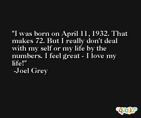 I was born on April 11, 1932. That makes 72. But I really don't deal with my self or my life by the numbers. I feel great - I love my life! -Joel Grey