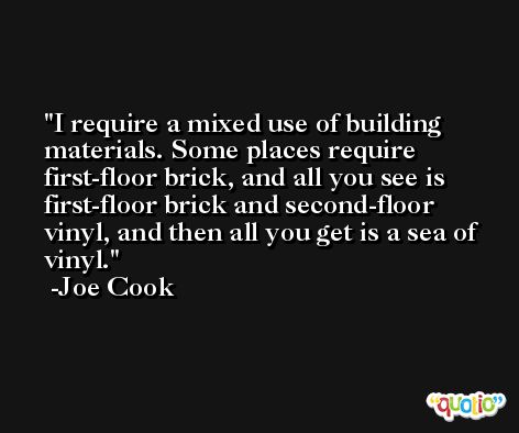 I require a mixed use of building materials. Some places require first-floor brick, and all you see is first-floor brick and second-floor vinyl, and then all you get is a sea of vinyl. -Joe Cook