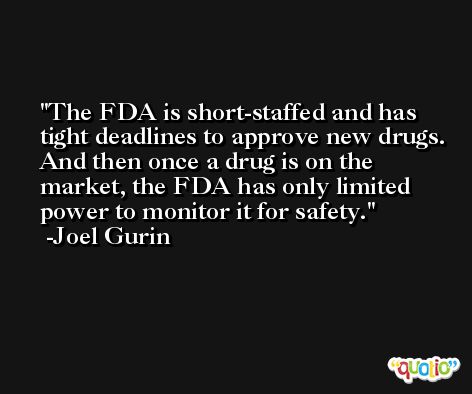 The FDA is short-staffed and has tight deadlines to approve new drugs. And then once a drug is on the market, the FDA has only limited power to monitor it for safety. -Joel Gurin
