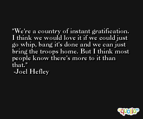 We're a country of instant gratification. I think we would love it if we could just go whip, bang it's done and we can just bring the troops home. But I think most people know there's more to it than that. -Joel Hefley