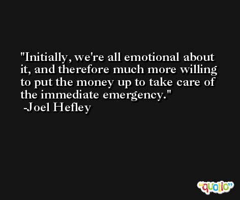 Initially, we're all emotional about it, and therefore much more willing to put the money up to take care of the immediate emergency. -Joel Hefley