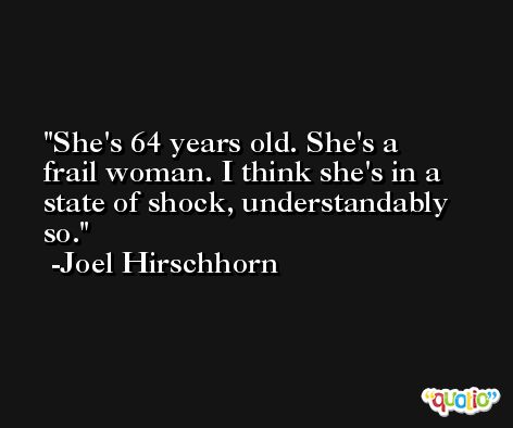 She's 64 years old. She's a frail woman. I think she's in a state of shock, understandably so. -Joel Hirschhorn
