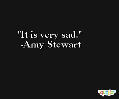 It is very sad. -Amy Stewart