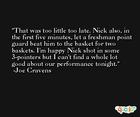 That was too little too late. Nick also, in the first five minutes, let a freshman point guard beat him to the basket for two baskets. I'm happy Nick shot in some 3-pointers but I can't find a whole lot good about our performance tonight. -Joe Cravens