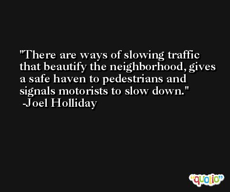 There are ways of slowing traffic that beautify the neighborhood, gives a safe haven to pedestrians and signals motorists to slow down. -Joel Holliday