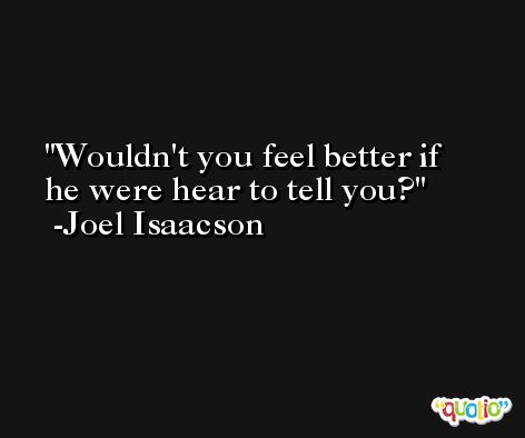 Wouldn't you feel better if he were hear to tell you? -Joel Isaacson