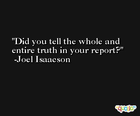 Did you tell the whole and entire truth in your report? -Joel Isaacson