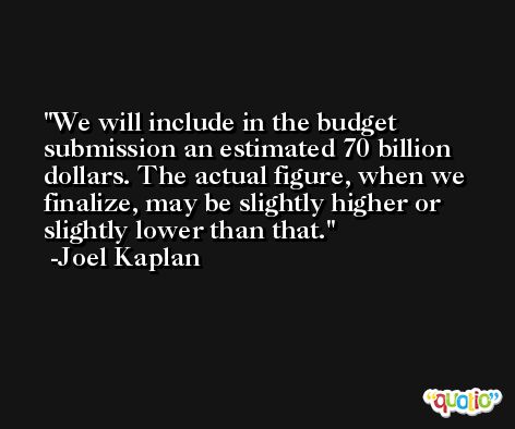 We will include in the budget submission an estimated 70 billion dollars. The actual figure, when we finalize, may be slightly higher or slightly lower than that. -Joel Kaplan