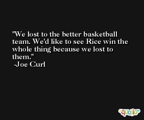 We lost to the better basketball team. We'd like to see Rice win the whole thing because we lost to them. -Joe Curl