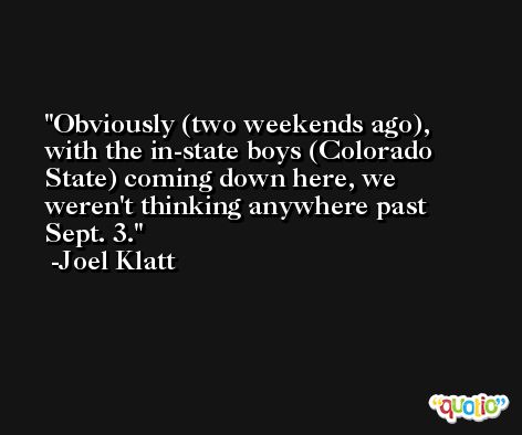 Obviously (two weekends ago), with the in-state boys (Colorado State) coming down here, we weren't thinking anywhere past Sept. 3. -Joel Klatt