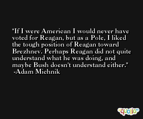If I were American I would never have voted for Reagan, but as a Pole, I liked the tough position of Reagan toward Brezhnev. Perhaps Reagan did not quite understand what he was doing, and maybe Bush doesn't understand either. -Adam Michnik