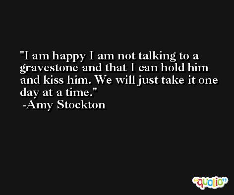 I am happy I am not talking to a gravestone and that I can hold him and kiss him. We will just take it one day at a time. -Amy Stockton