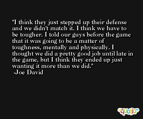 I think they just stepped up their defense and we didn't match it. I think we have to be tougher. I told our guys before the game that it was going to be a matter of toughness, mentally and physically. I thought we did a pretty good job until late in the game, but I think they ended up just wanting it more than we did. -Joe David