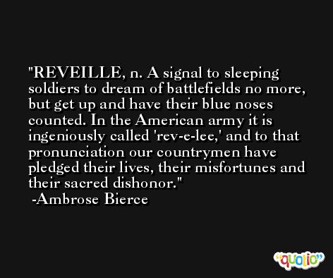 REVEILLE, n. A signal to sleeping soldiers to dream of battlefields no more, but get up and have their blue noses counted. In the American army it is ingeniously called 'rev-e-lee,' and to that pronunciation our countrymen have pledged their lives, their misfortunes and their sacred dishonor. -Ambrose Bierce