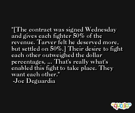 [The contract was signed Wednesday and gives each fighter 50% of the revenue. Tarver felt he deserved more, but settled on 50%.] Their desire to fight each other outweighed the dollar percentages, ... That's really what's enabled this fight to take place. They want each other. -Joe Deguardia