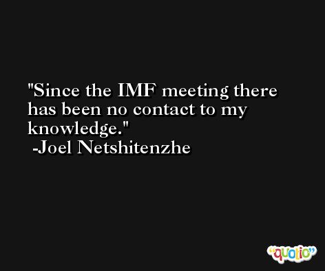 Since the IMF meeting there has been no contact to my knowledge. -Joel Netshitenzhe