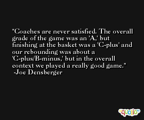 Coaches are never satisfied. The overall grade of the game was an 'A,' but finishing at the basket was a 'C-plus' and our rebounding was about a 'C-plus/B-minus,' but in the overall context we played a really good game. -Joe Densberger