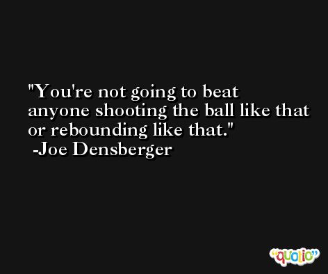 You're not going to beat anyone shooting the ball like that or rebounding like that. -Joe Densberger