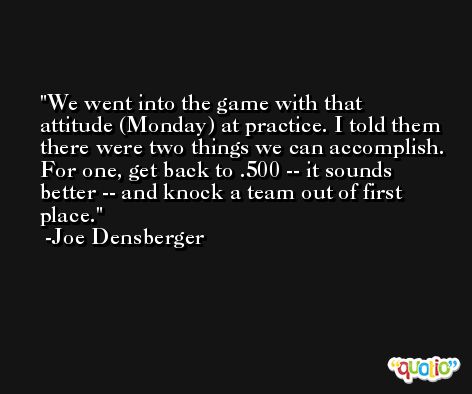We went into the game with that attitude (Monday) at practice. I told them there were two things we can accomplish. For one, get back to .500 -- it sounds better -- and knock a team out of first place. -Joe Densberger