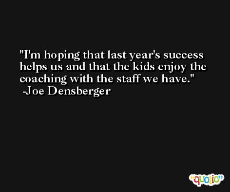 I'm hoping that last year's success helps us and that the kids enjoy the coaching with the staff we have. -Joe Densberger