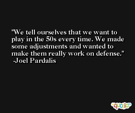 We tell ourselves that we want to play in the 50s every time. We made some adjustments and wanted to make them really work on defense. -Joel Pardalis
