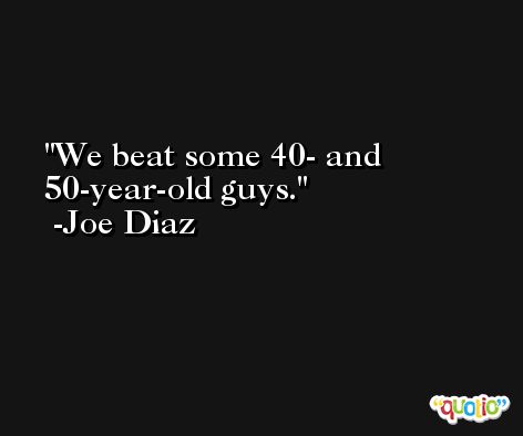 We beat some 40- and 50-year-old guys. -Joe Diaz